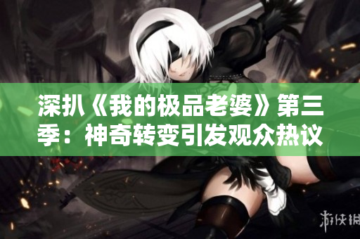 深扒《我的极品老婆》第三季：神奇转变引发观众热议，剧情再升级！