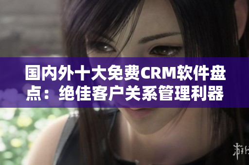 国内外十大免费CRM软件盘点：绝佳客户关系管理利器推荐