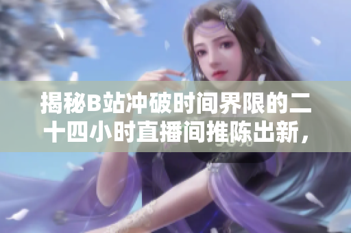 揭秘B站冲破时间界限的二十四小时直播间推陈出新，引领直播新风潮