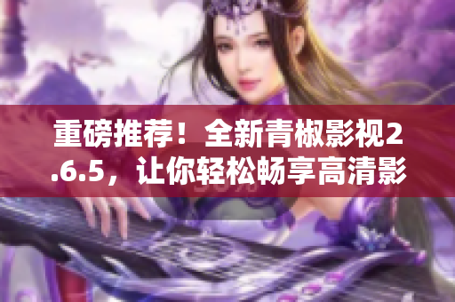 重磅推荐！全新青椒影视2.6.5，让你轻松畅享高清影视！