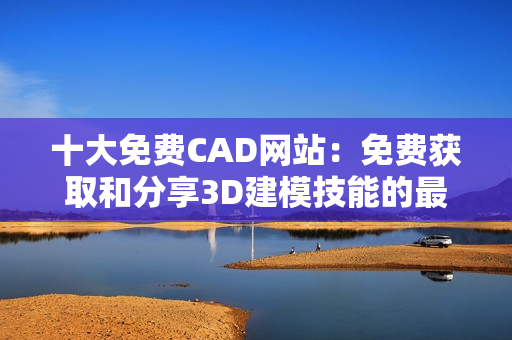 十大免费CAD网站：免费获取和分享3D建模技能的最佳在线资源