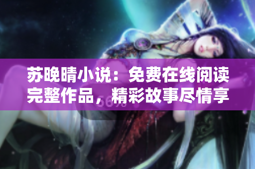 苏晚晴小说：免费在线阅读完整作品，精彩故事尽情享受