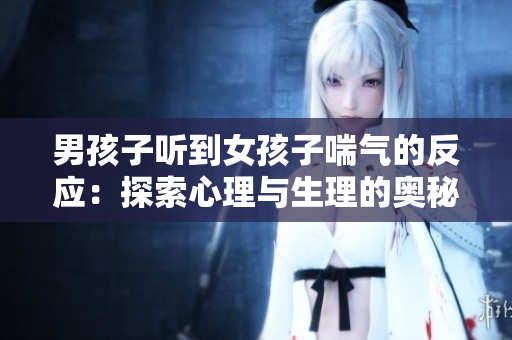 男孩子听到女孩子喘气的反应：探索心理与生理的奥秘