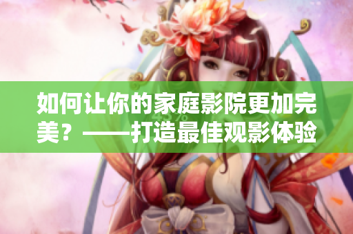 如何让你的家庭影院更加完美？——打造最佳观影体验！