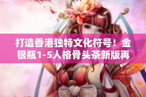 打造香港独特文化符号！金银瓶1-5人格骨头茶新版再度亮相！
