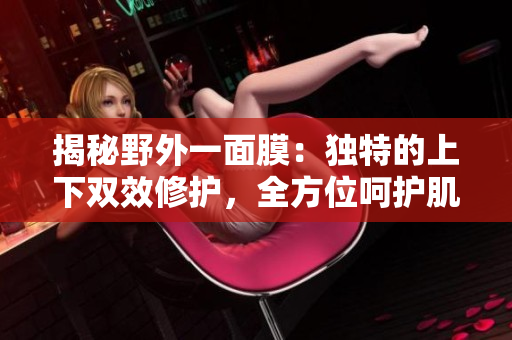 揭秘野外一面膜：独特的上下双效修护，全方位呵护肌肤