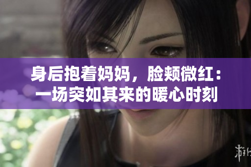 身后抱着妈妈，脸颊微红：一场突如其来的暖心时刻