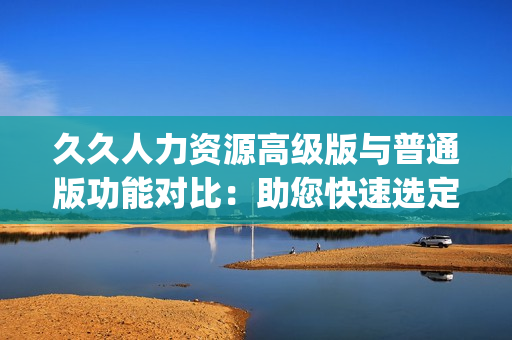 久久人力资源高级版与普通版功能对比：助您快速选定最适合您的版本(1)