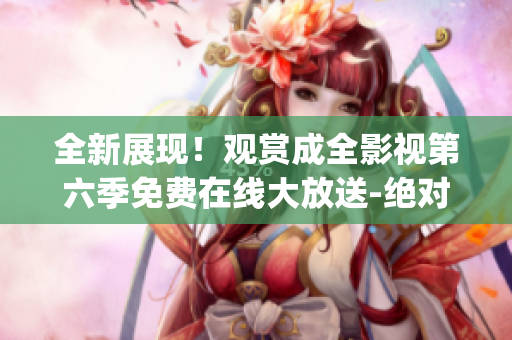 全新展现！观赏成全影视第六季免费在线大放送-绝对不容错过!(1)