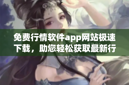 免费行情软件app网站极速下载，助您轻松获取最新行情数据