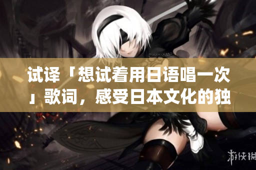 试译「想试着用日语唱一次」歌词，感受日本文化的独特魅力(1)