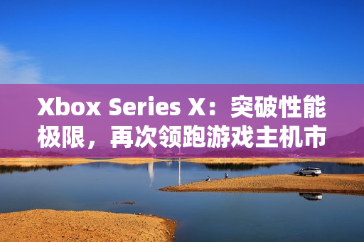 Xbox Series X：突破性能极限，再次领跑游戏主机市场！