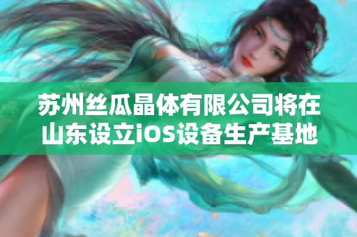 苏州丝瓜晶体有限公司将在山东设立iOS设备生产基地