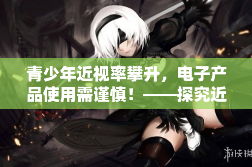 青少年近视率攀升，电子产品使用需谨慎！——探究近视成因与预防