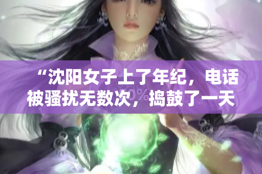 “沈阳女子上了年纪，电话被骚扰无数次，捣鼓了一天终于叫停！”
