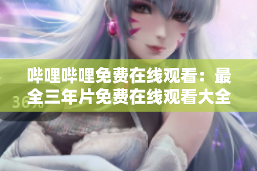 哔哩哔哩免费在线观看：最全三年片免费在线观看大全