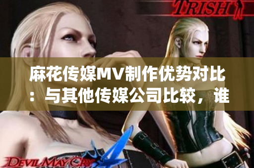 麻花传媒MV制作优势对比：与其他传媒公司比较，谁更胜一筹？(1)