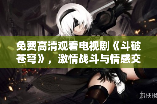 免费高清观看电视剧《斗破苍穹》，激情战斗与情感交织！