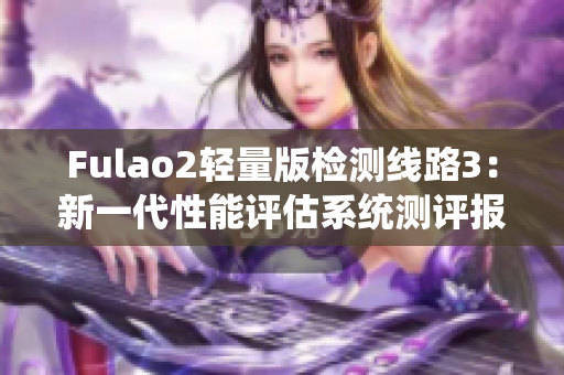 Fulao2轻量版检测线路3：新一代性能评估系统测评报道