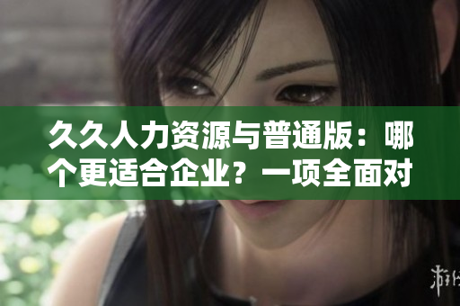 久久人力资源与普通版：哪个更适合企业？一项全面对比调查