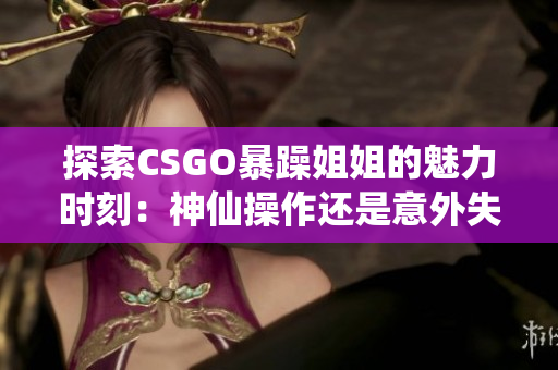 探索CSGO暴躁姐姐的魅力时刻：神仙操作还是意外失误？