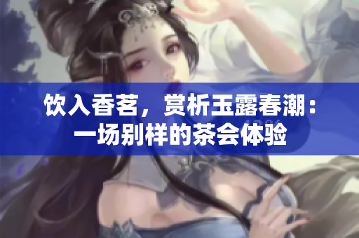 饮入香茗，赏析玉露春潮：一场别样的茶会体验