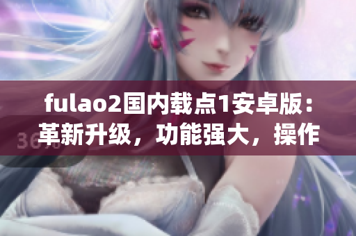 fulao2国内载点1安卓版：革新升级，功能强大，操作简便易上手(1)