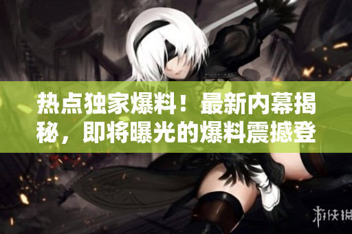 热点独家爆料！最新内幕揭秘，即将曝光的爆料震撼登场
