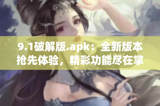 9.1破解版.apk：全新版本抢先体验，精彩功能尽在掌握(1)