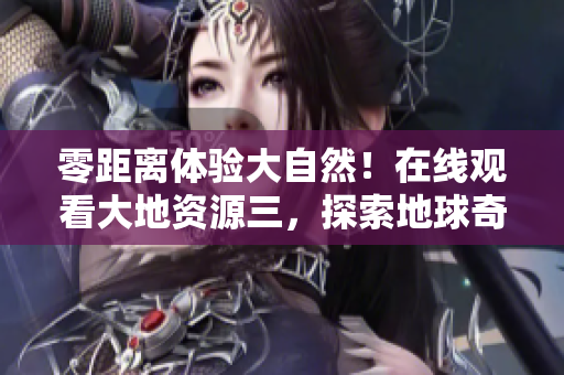 零距离体验大自然！在线观看大地资源三，探索地球奇妙奥秘