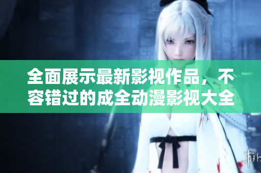 全面展示最新影视作品，不容错过的成全动漫影视大全！