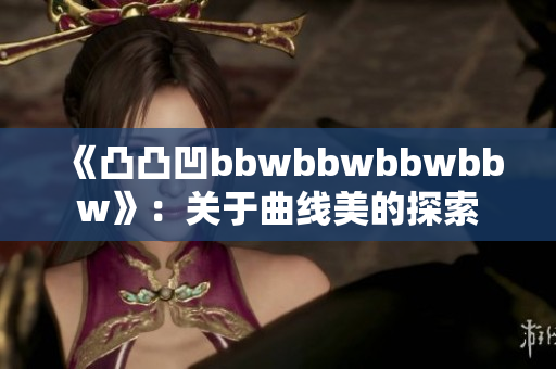 《凸凸凹bbwbbwbbwbbw》：关于曲线美的探索