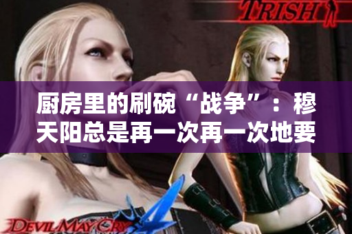 厨房里的刷碗“战争”：穆天阳总是再一次再一次地要求刷碗