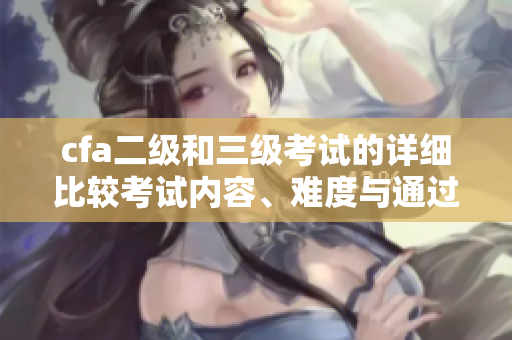 cfa二级和三级考试的详细比较考试内容、难度与通过率