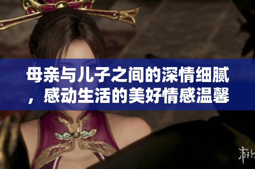 母亲与儿子之间的深情细腻，感动生活的美好情感温馨画面