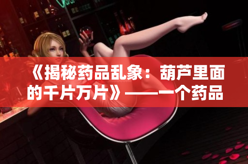 《揭秘药品乱象：葫芦里面的千片万片》——一个药品编辑的调查与思考