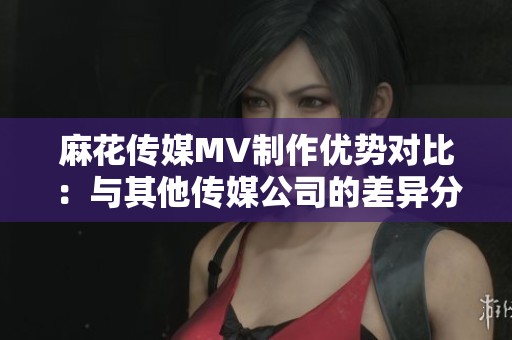 麻花传媒MV制作优势对比：与其他传媒公司的差异分析