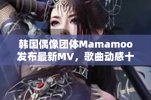 韩国偶像团体Mamamoo发布最新MV，歌曲动感十足火爆全网
