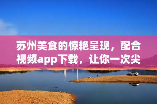 苏州美食的惊艳呈现，配合视频app下载，让你一次尖叫体验(1)