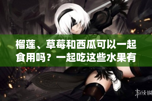 榴莲、草莓和西瓜可以一起食用吗？一起吃这些水果有什么注意事项？(1)