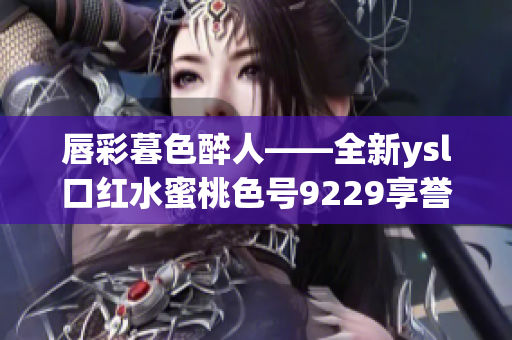 唇彩暮色醉人——全新ysl口红水蜜桃色号9229享誉时尚圈