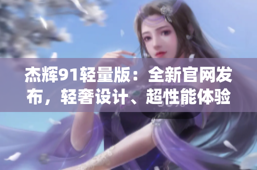 杰辉91轻量版：全新官网发布，轻奢设计、超性能体验，敬请期待！(1)