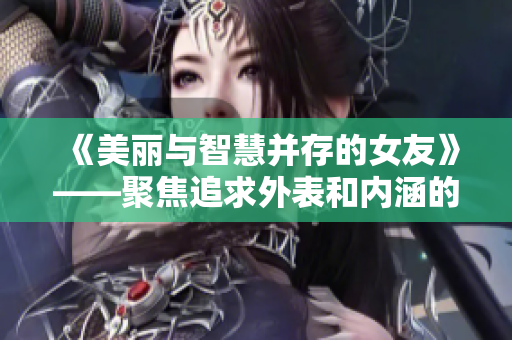 《美丽与智慧并存的女友》——聚焦追求外表和内涵的女性魅力