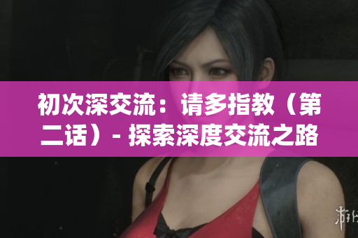 初次深交流：请多指教（第二话）- 探索深度交流之路(1)