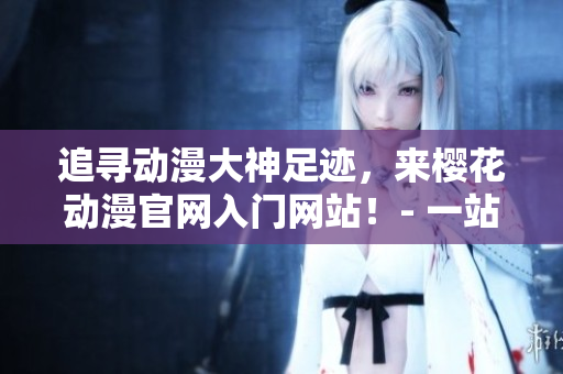 追寻动漫大神足迹，来樱花动漫官网入门网站！- 一站式动漫资讯平台