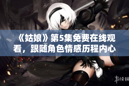 《姑娘》第5集免费在线观看，跟随角色情感历程内心加速