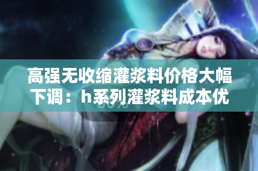 高强无收缩灌浆料价格大幅下调：h系列灌浆料成本优惠！