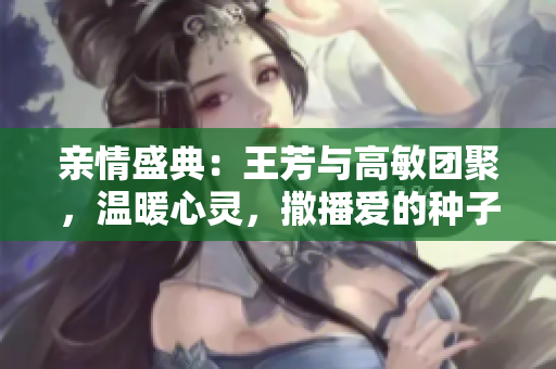 亲情盛典：王芳与高敏团聚，温暖心灵，撒播爱的种子