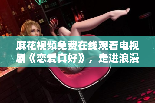 麻花视频免费在线观看电视剧《恋爱真好》，走进浪漫与幸福的爱情世界