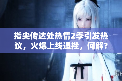 指尖传达处热情2季引发热议，火爆上线遇挫，何解？
